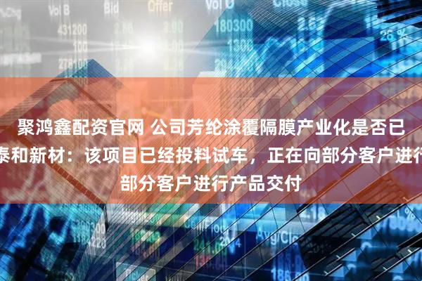 聚鸿鑫配资官网 公司芳纶涂覆隔膜产业化是否已经开始？泰和新材：该项目已经投料试车，正在向部分客户进行产品交付