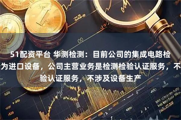 51配资平台 华测检测：目前公司的集成电路检测设备大部分为进口设备，公司主营业务是检测检验认证服务，不涉及设备生产