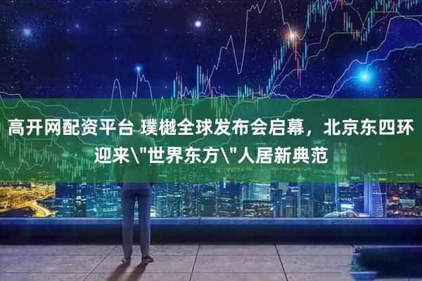 高开网配资平台 璞樾全球发布会启幕，北京东四环迎来＂世界东方＂人居新典范