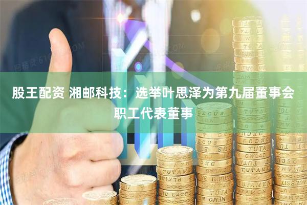 股王配资 湘邮科技：选举叶思泽为第九届董事会职工代表董事