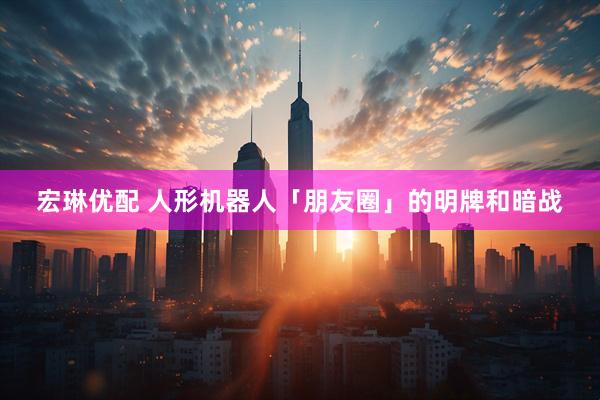 宏琳优配 人形机器人「朋友圈」的明牌和暗战