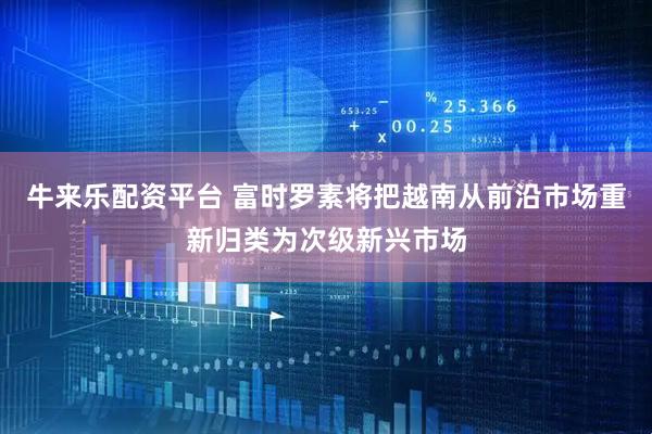牛来乐配资平台 富时罗素将把越南从前沿市场重新归类为次级新兴市场