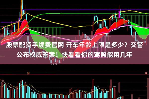 股票配资手续费官网 开车年龄上限是多少？交警公布权威答案！快看看你的驾照能用几年