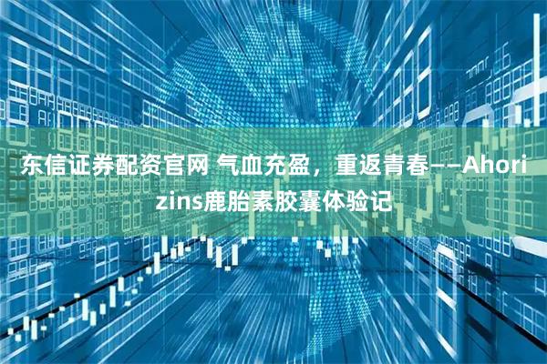 东信证券配资官网 气血充盈，重返青春——Ahorizins鹿胎素胶囊体验记