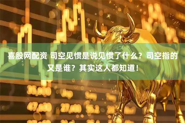 喜股网配资 司空见惯是说见惯了什么？司空指的又是谁？其实这人都知道！