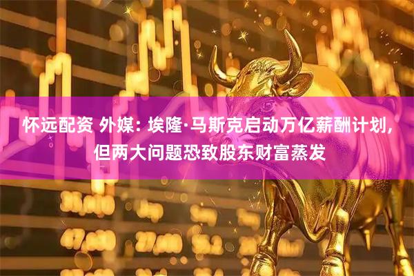 怀远配资 外媒: 埃隆·马斯克启动万亿薪酬计划, 但两大问题恐致股东财富蒸发