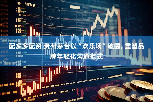 配多多配资 贵州茅台以“欢乐场”破圈, 重塑品牌年轻化沟通范式
