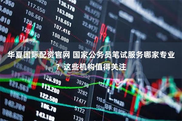 华夏国际配资官网 国家公务员笔试服务哪家专业？这些机构值得关注