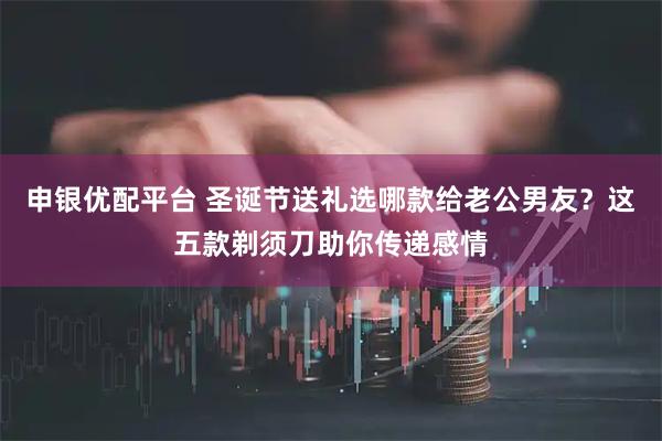 申银优配平台 圣诞节送礼选哪款给老公男友？这五款剃须刀助你传递感情