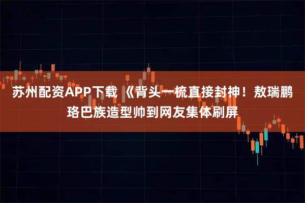 苏州配资APP下载 《背头一梳直接封神！敖瑞鹏珞巴族造型帅到网友集体刷屏