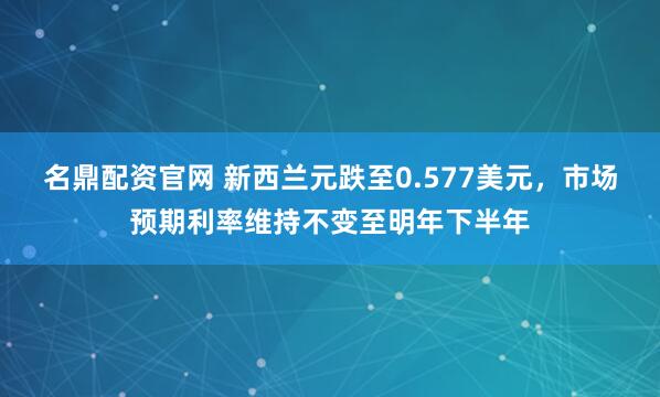 名鼎配资官网 新西兰元跌至0.577美元，市场预期利率维持不变至明年下半年
