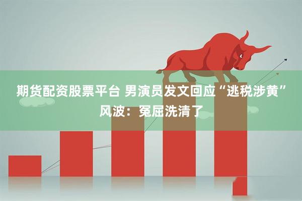 期货配资股票平台 男演员发文回应“逃税涉黄”风波：冤屈洗清了