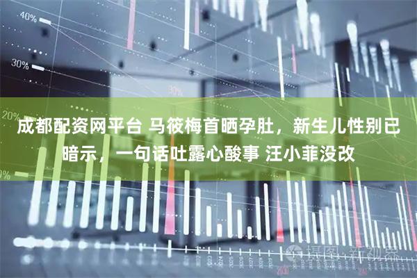 成都配资网平台 马筱梅首晒孕肚，新生儿性别已暗示，一句话吐露心酸事 汪小菲没改