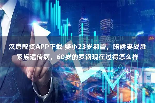 汉唐配资APP下载 娶小23岁郝蕾，陪娇妻战胜家族遗传病，60岁的罗钢现在过得怎么样