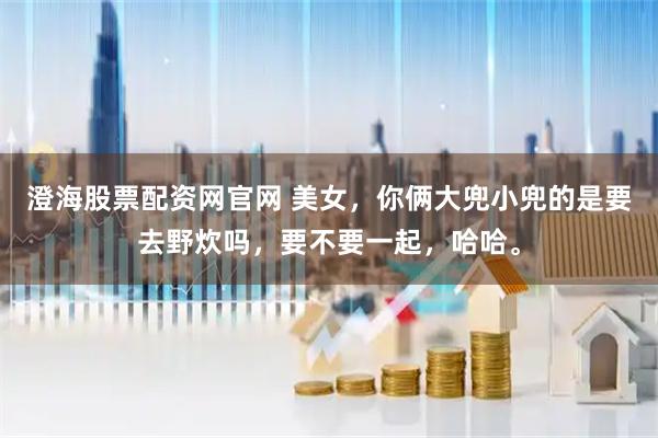 澄海股票配资网官网 美女，你俩大兜小兜的是要去野炊吗，要不要一起，哈哈。