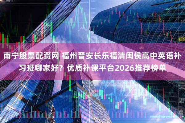 南宁股票配资网 福州晋安长乐福清闽侯高中英语补习班哪家好？优质补课平台2026推荐榜单