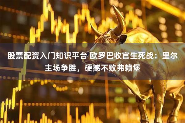 股票配资入门知识平台 欧罗巴收官生死战：里尔主场争胜，硬撼不败弗赖堡