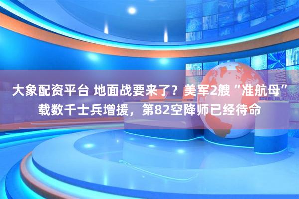 大象配资平台 地面战要来了？美军2艘“准航母”载数千士兵增援，第82空降师已经待命