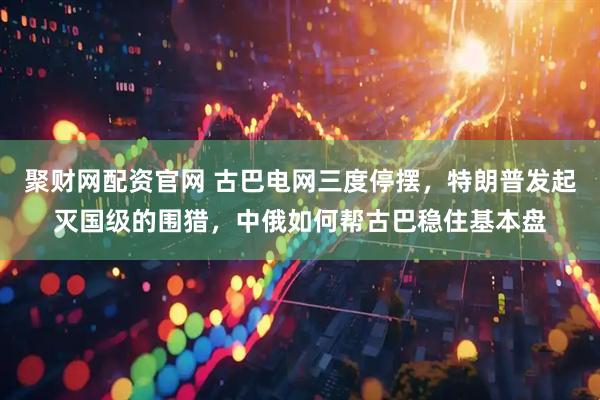 聚财网配资官网 古巴电网三度停摆，特朗普发起灭国级的围猎，中俄如何帮古巴稳住基本盘