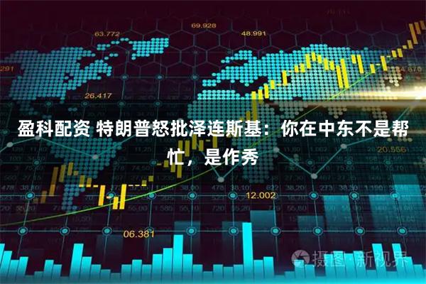盈科配资 特朗普怒批泽连斯基：你在中东不是帮忙，是作秀