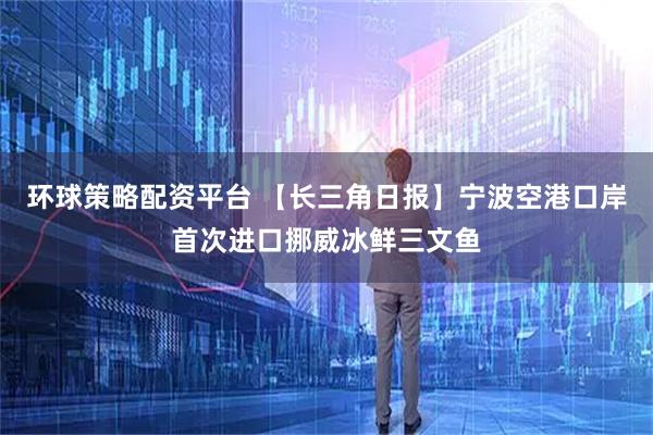 环球策略配资平台 【长三角日报】宁波空港口岸首次进口挪威冰鲜三文鱼