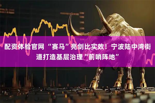 配资体验官网 “赛马”亮剑比实效！宁波陆中湾街道打造基层治理“前哨阵地”