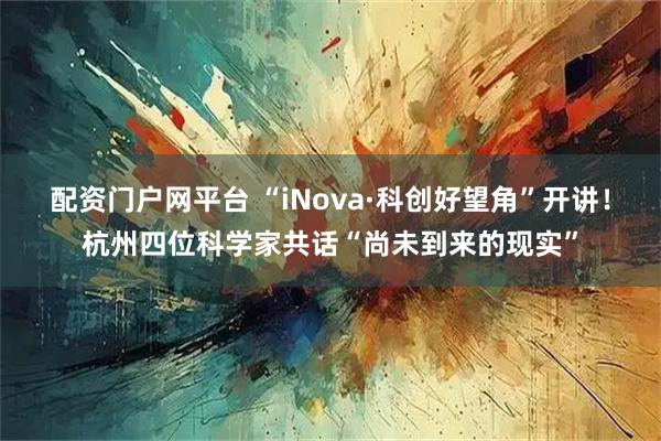 配资门户网平台 “iNova·科创好望角”开讲！杭州四位科学家共话“尚未到来的现实”