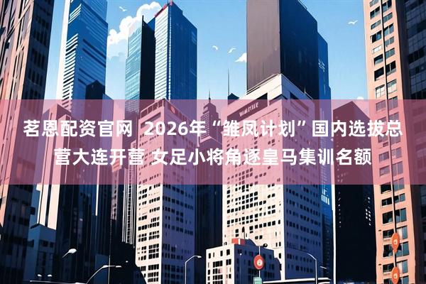 茗恩配资官网  2026年“雏凤计划”国内选拔总营大连开营 女足小将角逐皇马集训名额